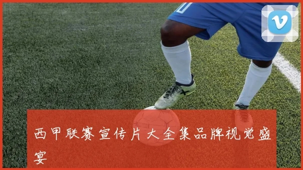 西甲联赛宣传片大全集品牌视觉盛宴