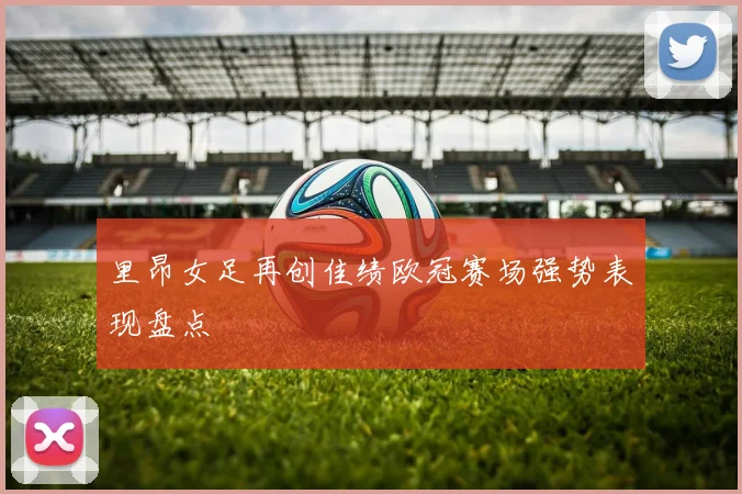 里昂女足再创佳绩欧冠赛场强势表现盘点