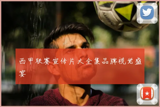 西甲联赛宣传片大全集品牌视觉盛宴