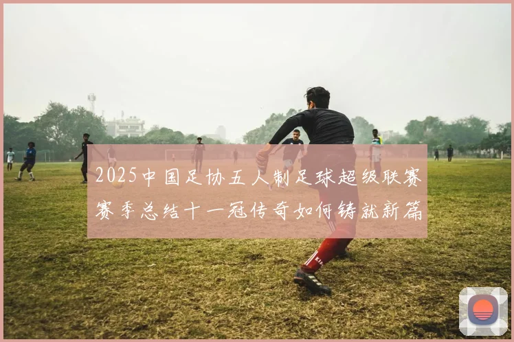 2025中国足协五人制足球超级联赛赛季总结十一冠传奇如何铸就新篇